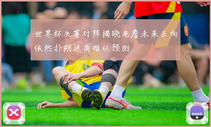 世界杯决赛对阵揭晓老詹未来去向依然扑朔迷离难以预测